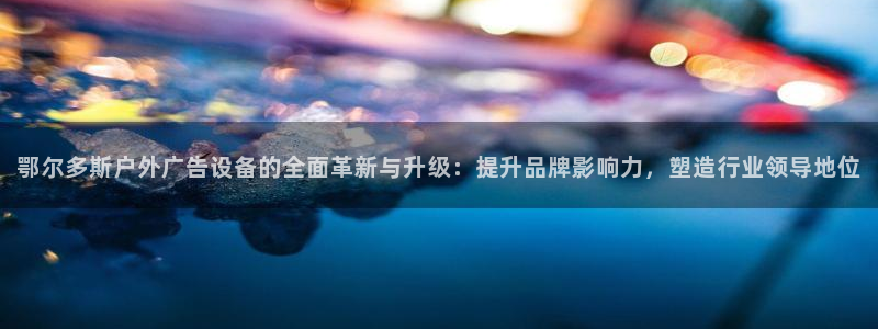 杏宇平台代理多少钱一次：鄂尔多斯户外广告设备的全面革新与升级：提升品牌影响力，塑造行业领导地位